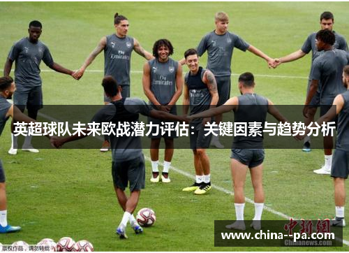 英超球队未来欧战潜力评估:关键因素与趋势分析