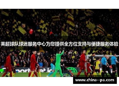 英超球队球迷服务中心为您提供全方位支持与便捷服务体验