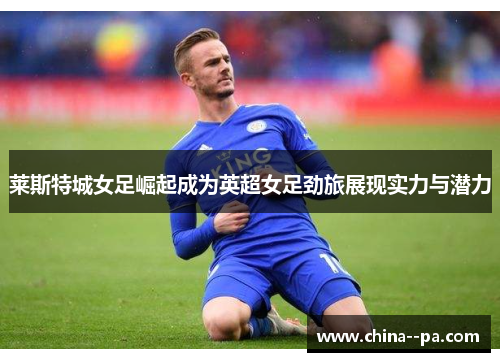 莱斯特城女足崛起成为英超女足劲旅展现实力与潜力