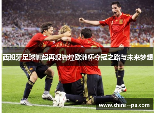 西班牙足球崛起再现辉煌欧洲杯夺冠之路与未来梦想