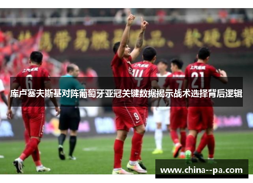 库卢塞夫斯基对阵葡萄牙亚冠关键数据揭示战术选择背后逻辑