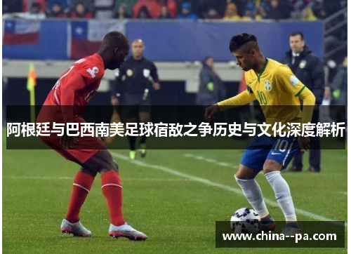 阿根廷与巴西南美足球宿敌之争历史与文化深度解析