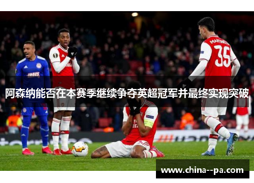 阿森纳能否在本赛季继续争夺英超冠军并最终实现突破