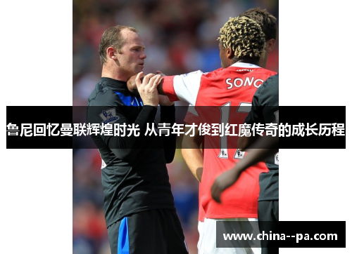 鲁尼回忆曼联辉煌时光 从青年才俊到红魔传奇的成长历程