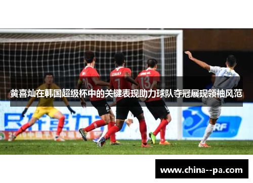 黄喜灿在韩国超级杯中的关键表现助力球队夺冠展现领袖风范