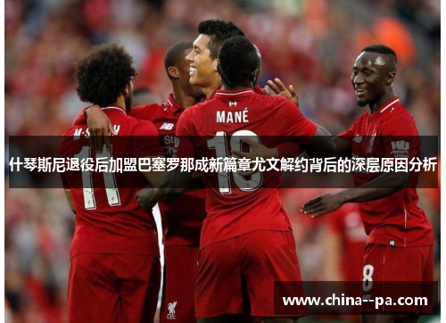 什琴斯尼退役后加盟巴塞罗那成新篇章尤文解约背后的深层原因分析