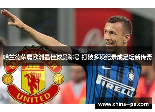 哈兰德荣膺欧洲最佳球员称号 打破多项纪录成足坛新传奇