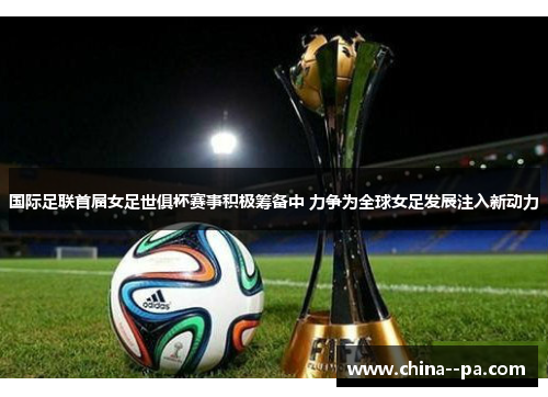国际足联首届女足世俱杯赛事积极筹备中 力争为全球女足发展注入新动力