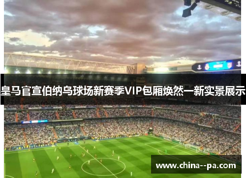 皇马官宣伯纳乌球场新赛季VIP包厢焕然一新实景展示