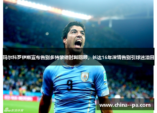 玛尔科罗伊斯宣布告别多特蒙德时刻回顾，长达16年深情告别引球迷泪目