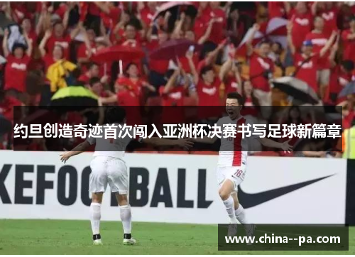 约旦创造奇迹首次闯入亚洲杯决赛书写足球新篇章