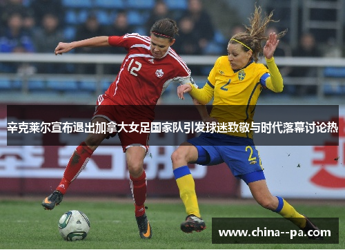 辛克莱尔宣布退出加拿大女足国家队引发球迷致敬与时代落幕讨论热 辛克莱尔宣布退出加拿大女足国家队引发球迷致敬与时代落幕讨论热