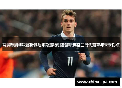 两届欧洲杯决赛折戟后索斯盖特引咎辞职英格兰时代落幕与未来拐点