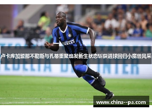 卢卡库加盟那不勒斯与孔蒂重聚焕发新生状态斩获进球回归小魔兽风采