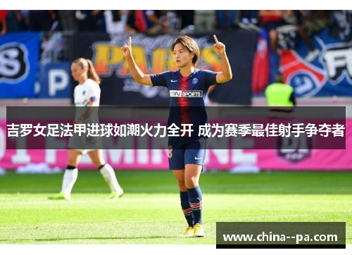 吉罗女足法甲进球如潮火力全开 成为赛季最佳射手争夺者 吉罗女足法甲进球如潮火力全开 成为赛季最佳射手争夺者