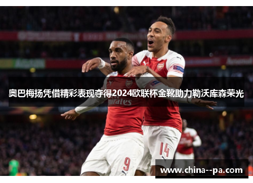 奥巴梅扬凭借精彩表现夺得2024欧联杯金靴助力勒沃库森荣光