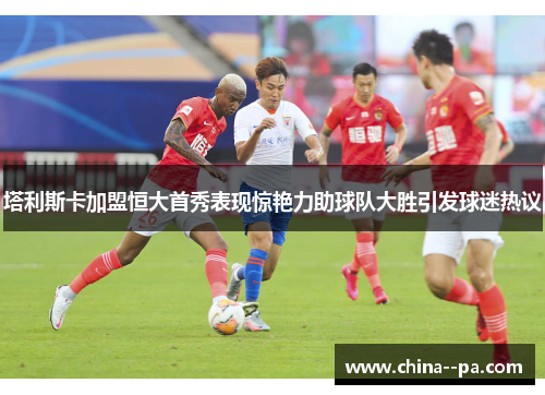 塔利斯卡加盟恒大首秀表现惊艳力助球队大胜引发球迷热议