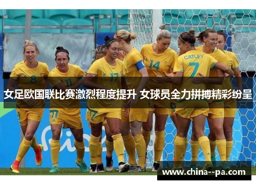 女足欧国联比赛激烈程度提升 女球员全力拼搏精彩纷呈