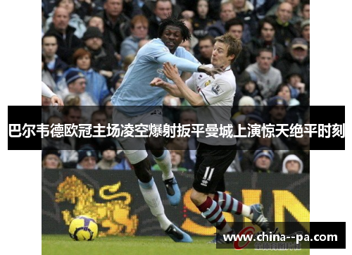 巴尔韦德欧冠主场凌空爆射扳平曼城上演惊天绝平时刻