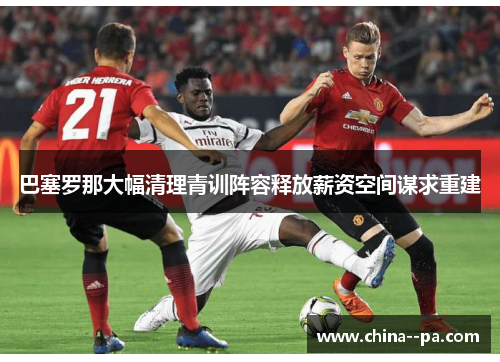 巴塞罗那大幅清理青训阵容释放薪资空间谋求重建