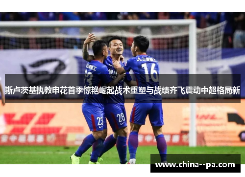 斯卢茨基执教申花首季惊艳崛起战术重塑与战绩齐飞震动中超格局新
