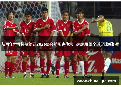 从百年世界杯脉络到2026盛会的历史传承与未来展望全球足球新格局