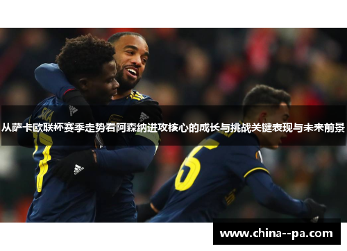 从萨卡欧联杯赛季走势看阿森纳进攻核心的成长与挑战关键表现与未来前景