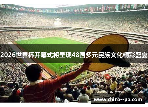 2026世界杯开幕式将呈现48国多元民族文化精彩盛宴