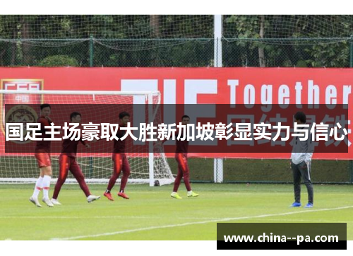 国足主场豪取大胜新加坡彰显实力与信心