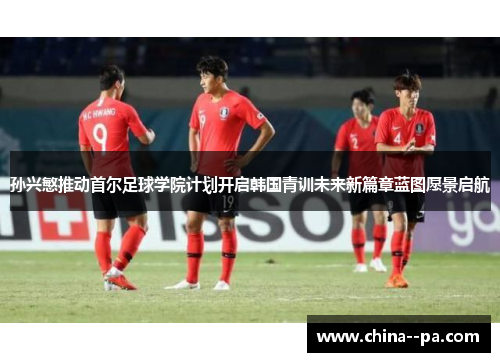 孙兴慜推动首尔足球学院计划开启韩国青训未来新篇章蓝图愿景启航