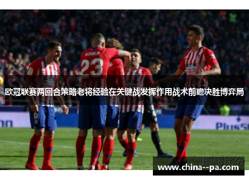 欧冠联赛两回合策略老将经验在关键战发挥作用战术前瞻决胜博弈局