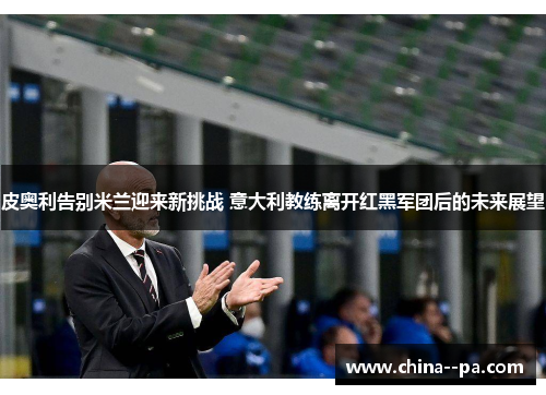皮奥利告别米兰迎来新挑战 意大利教练离开红黑军团后的未来展望
