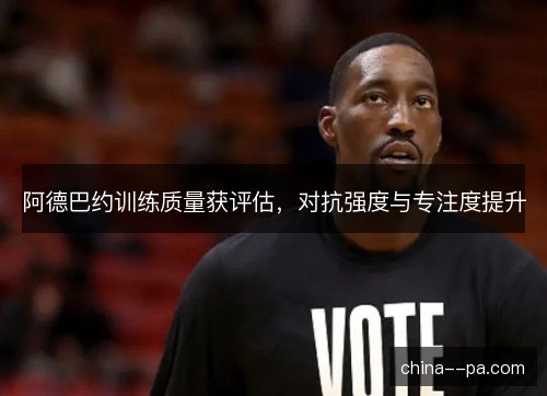 阿德巴约训练质量获评估，对抗强度与专注度提升